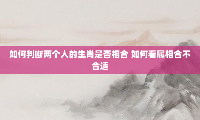 如何判断两个人的生肖是否相合 如何看属相合不合适