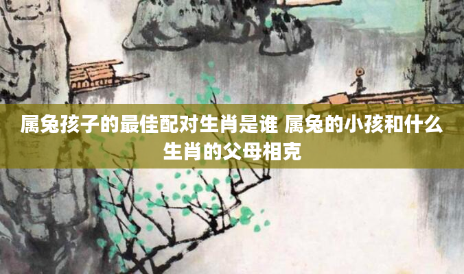 属兔孩子的最佳配对生肖是谁 属兔的小孩和什么生肖的父母相克
