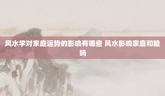 风水学对家庭运势的影响有哪些 风水影响家庭和睦吗