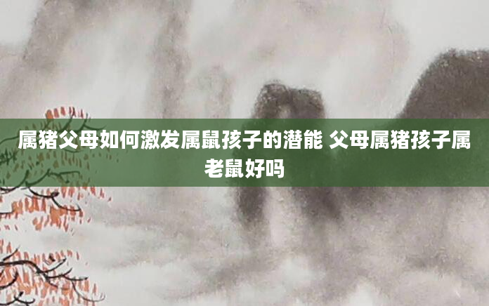 属猪父母如何激发属鼠孩子的潜能 父母属猪孩子属老鼠好吗