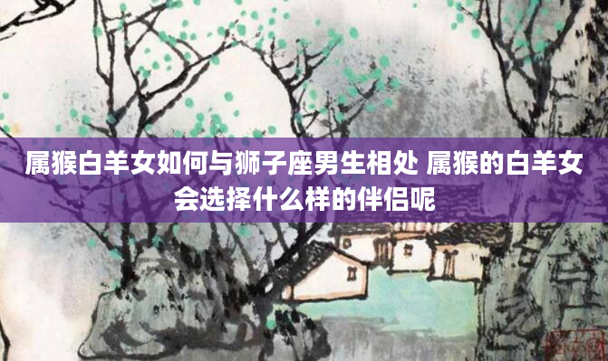 属猴白羊女如何与狮子座男生相处 属猴的白羊女会选择什么样的伴侣呢