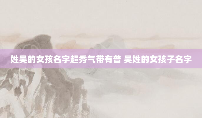 姓吴的女孩名字超秀气带有普 吴姓的女孩子名字
