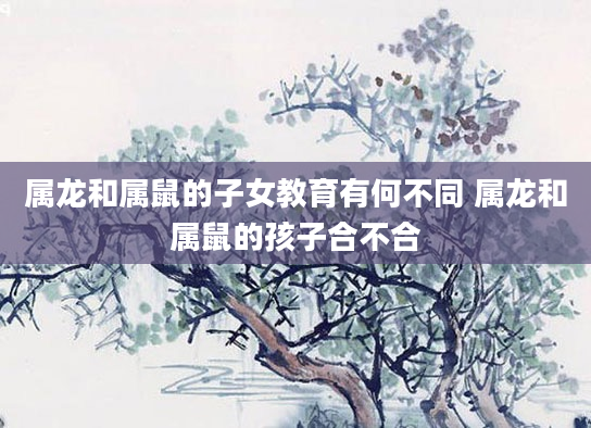 属龙和属鼠的子女教育有何不同 属龙和属鼠的孩子合不合