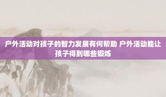户外活动对孩子的智力发展有何帮助 户外活动能让孩子得到哪些锻炼