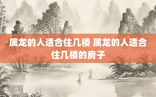 属龙的人适合住几楼 属龙的人适合住几楼的房子