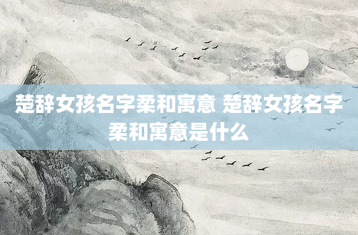 楚辞女孩名字柔和寓意 楚辞女孩名字柔和寓意是什么