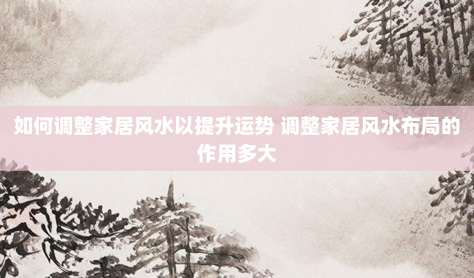 如何调整家居风水以提升运势 调整家居风水布局的作用多大