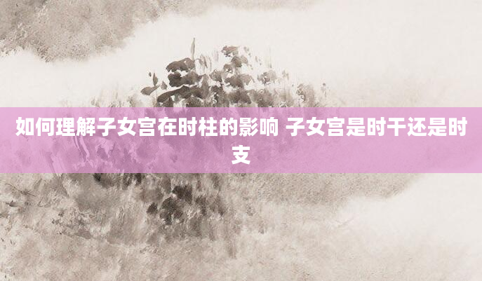 如何理解子女宫在时柱的影响 子女宫是时干还是时支