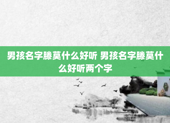 男孩名字滕莫什么好听 男孩名字滕莫什么好听两个字
