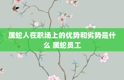 属蛇人在职场上的优势和劣势是什么 属蛇员工