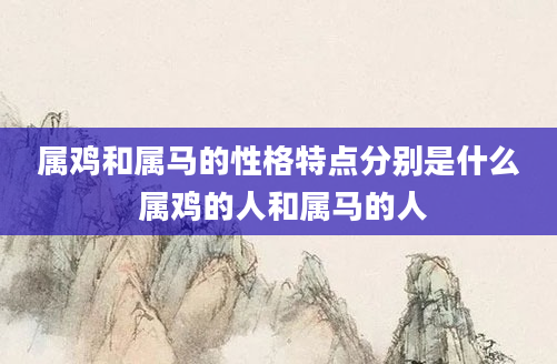 属鸡和属马的性格特点分别是什么 属鸡的人和属马的人