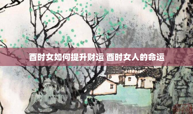 酉时女如何提升财运 酉时女人的命运