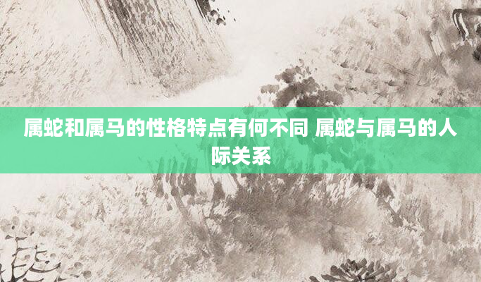 属蛇和属马的性格特点有何不同 属蛇与属马的人际关系