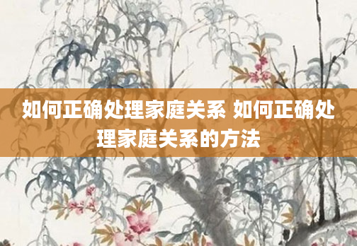 如何正确处理家庭关系 如何正确处理家庭关系的方法