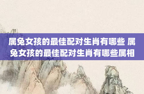 属兔女孩的最佳配对生肖有哪些 属兔女孩的最佳配对生肖有哪些属相