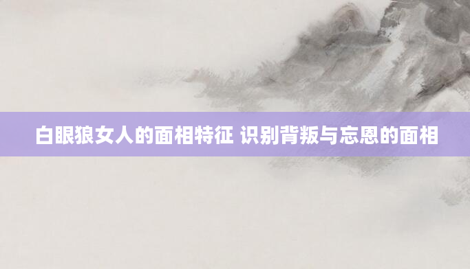 白眼狼女人的面相特征 识别背叛与忘恩的面相