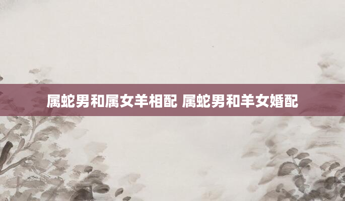 属蛇男和属女羊相配 属蛇男和羊女婚配