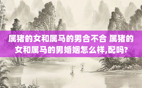 属猪的女和属马的男合不合 属猪的女和属马的男婚姻怎么样,配吗?
