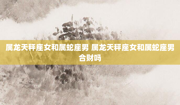 属龙天秤座女和属蛇座男 属龙天秤座女和属蛇座男合财吗