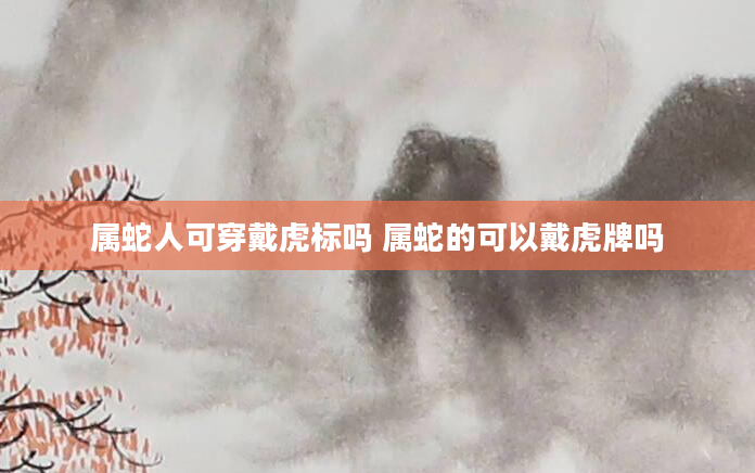 属蛇人可穿戴虎标吗 属蛇的可以戴虎牌吗