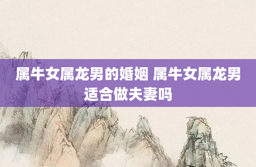 属牛女属龙男的婚姻 属牛女属龙男适合做夫妻吗