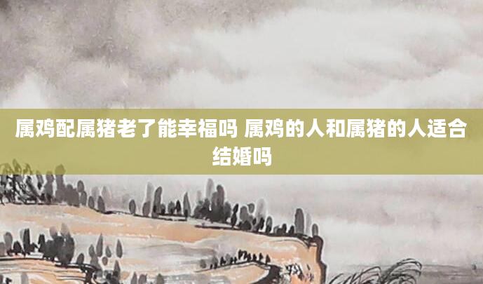 属鸡配属猪老了能幸福吗 属鸡的人和属猪的人适合结婚吗
