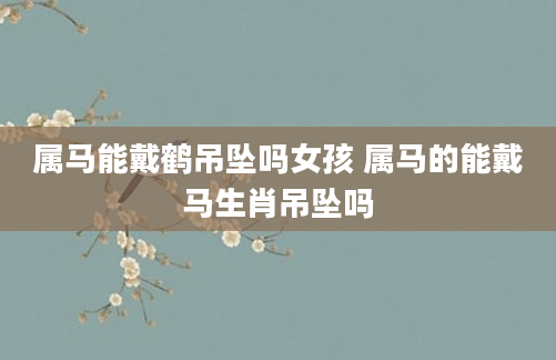 属马能戴鹤吊坠吗女孩 属马的能戴马生肖吊坠吗