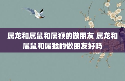 属龙和属鼠和属猴的做朋友 属龙和属鼠和属猴的做朋友好吗