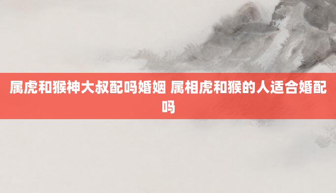 属虎和猴神大叔配吗婚姻 属相虎和猴的人适合婚配吗