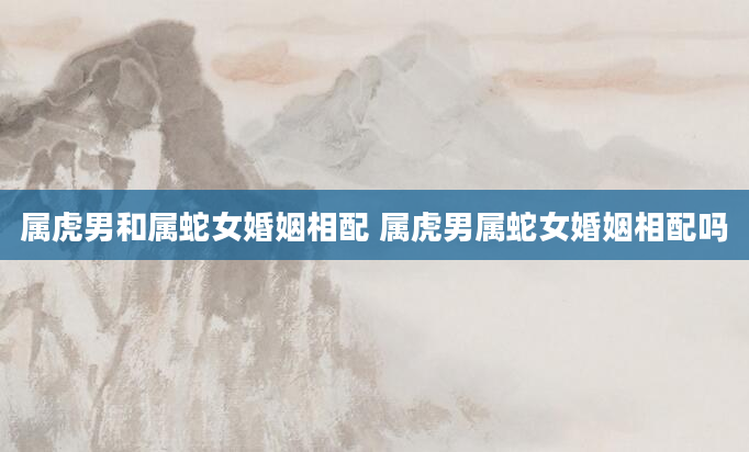 属虎男和属蛇女婚姻相配 属虎男属蛇女婚姻相配吗