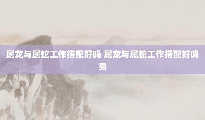 属龙与属蛇工作搭配好吗 属龙与属蛇工作搭配好吗男