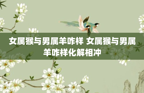 女属猴与男属羊咋样 女属猴与男属羊咋样化解相冲