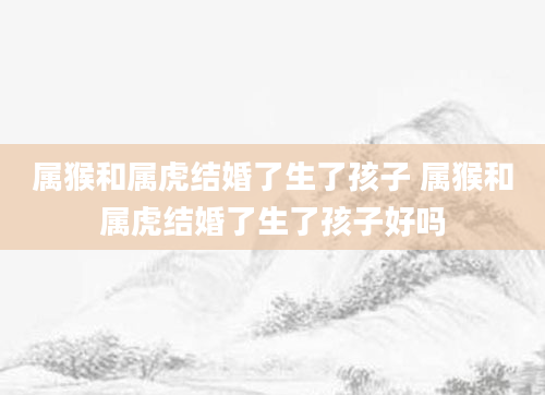 属猴和属虎结婚了生了孩子 属猴和属虎结婚了生了孩子好吗