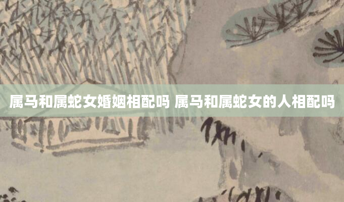 属马和属蛇女婚姻相配吗 属马和属蛇女的人相配吗