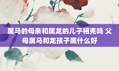 属马的母亲和属龙的儿子相克吗 父母属马和龙孩子属什么好