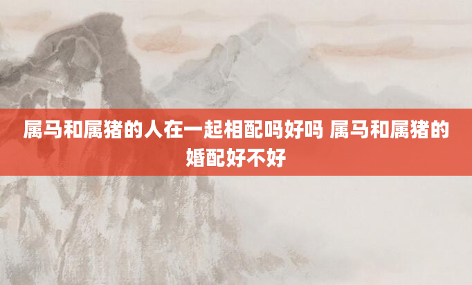 属马和属猪的人在一起相配吗好吗 属马和属猪的婚配好不好