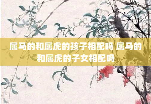 属马的和属虎的孩子相配吗 属马的和属虎的子女相配吗