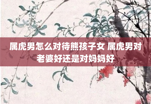属虎男怎么对待熊孩子女 属虎男对老婆好还是对妈妈好