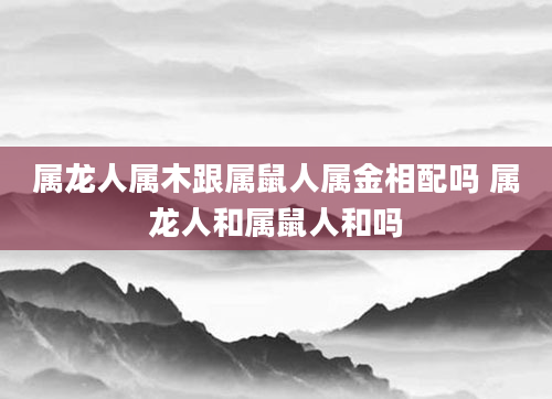 属龙人属木跟属鼠人属金相配吗 属龙人和属鼠人和吗