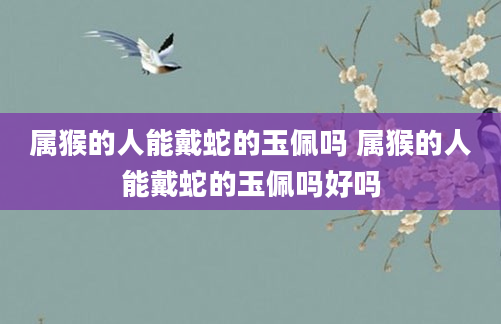 属猴的人能戴蛇的玉佩吗 属猴的人能戴蛇的玉佩吗好吗