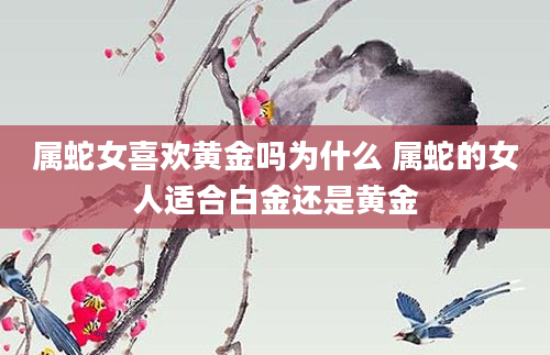 属蛇女喜欢黄金吗为什么 属蛇的女人适合白金还是黄金