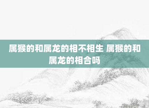 属猴的和属龙的相不相生 属猴的和属龙的相合吗