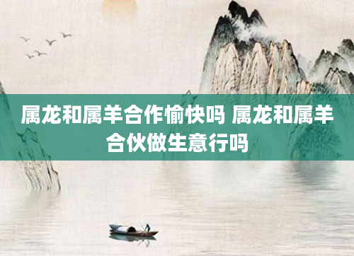 属龙和属羊合作愉快吗 属龙和属羊合伙做生意行吗