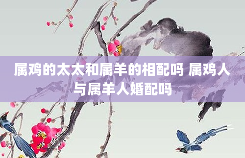 属鸡的太太和属羊的相配吗 属鸡人与属羊人婚配吗
