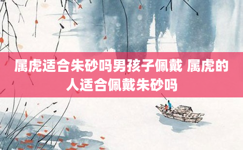 属虎适合朱砂吗男孩子佩戴 属虎的人适合佩戴朱砂吗