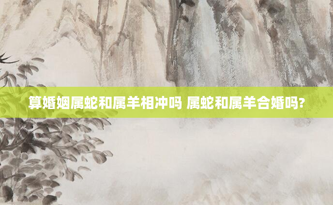 算婚姻属蛇和属羊相冲吗 属蛇和属羊合婚吗?