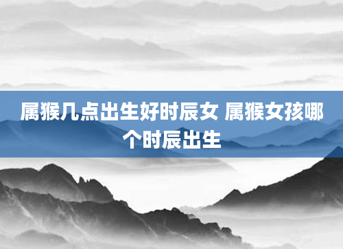 属猴几点出生好时辰女 属猴女孩哪个时辰出生