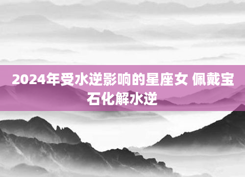 2024年受水逆影响的星座女 佩戴宝石化解水逆