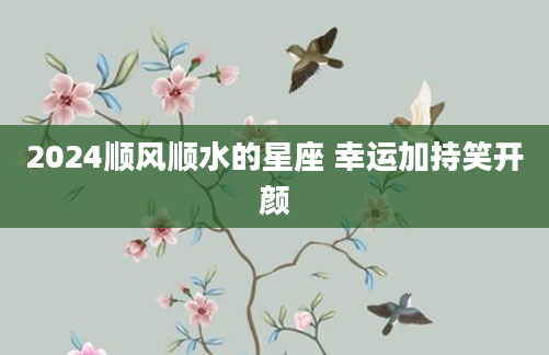 2024顺风顺水的星座 幸运加持笑开颜