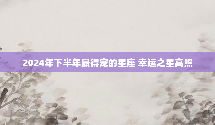 2024年下半年最得宠的星座 幸运之星高照